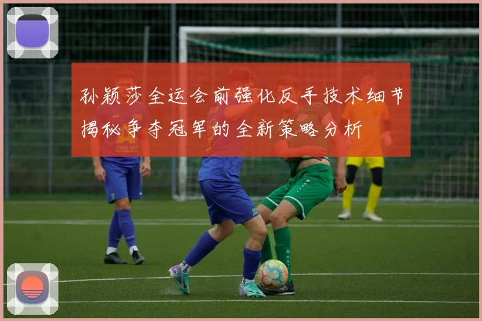 孙颖莎全运会前强化反手技术细节揭秘争夺冠军的全新策略分析