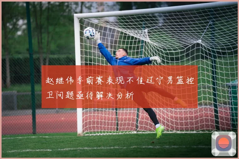赵继伟季前赛表现不佳辽宁男篮控卫问题亟待解决分析
