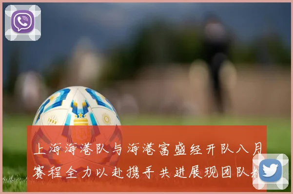 上海海港队与海港富盛经开队八月赛程全力以赴携手共进展现团队精神