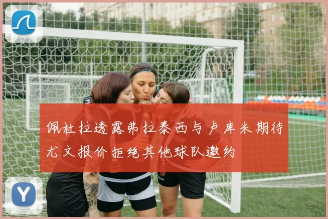佩杜拉透露弗拉泰西与卢库米期待尤文报价拒绝其他球队邀约