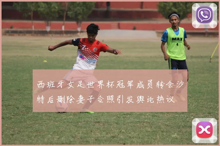 西班牙女足世界杯冠军成员转会沙特后删除妻子合照引发舆论热议