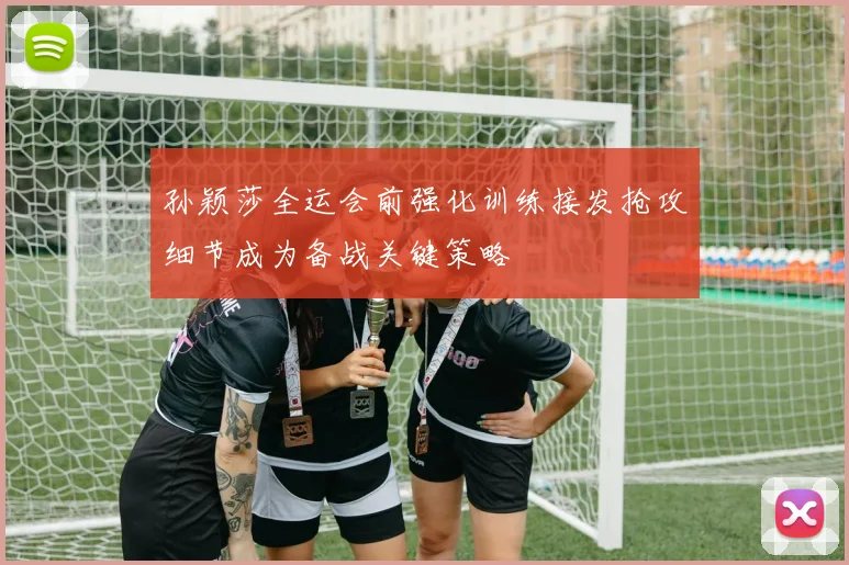 孙颖莎全运会前强化训练接发抢攻细节成为备战关键策略